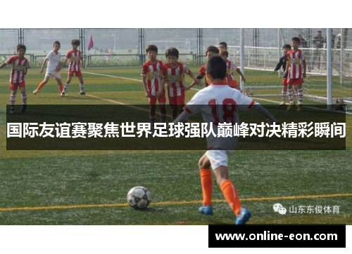 国际友谊赛聚焦世界足球强队巅峰对决精彩瞬间