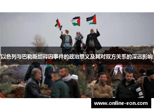 以色列与巴勒斯坦释囚事件的政治意义及其对双方关系的深远影响