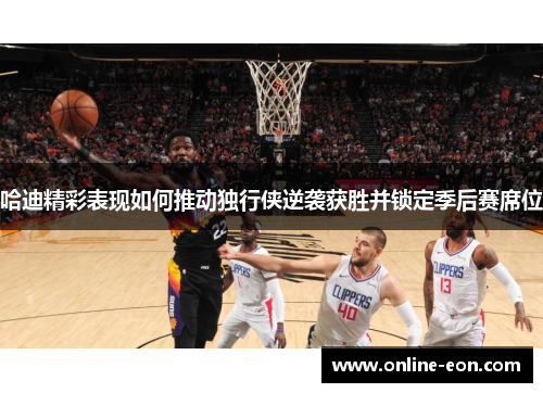 哈迪精彩表现如何推动独行侠逆袭获胜并锁定季后赛席位