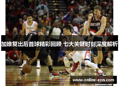 加维复出后首球精彩回顾 七大关键时刻深度解析