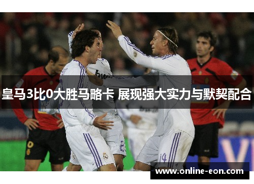 皇马3比0大胜马略卡 展现强大实力与默契配合