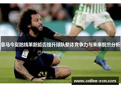 皇马今夏防线革新能否提升球队整体竞争力与未来前景分析