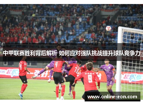 中甲联赛胜利背后解析 如何应对强队挑战提升球队竞争力
