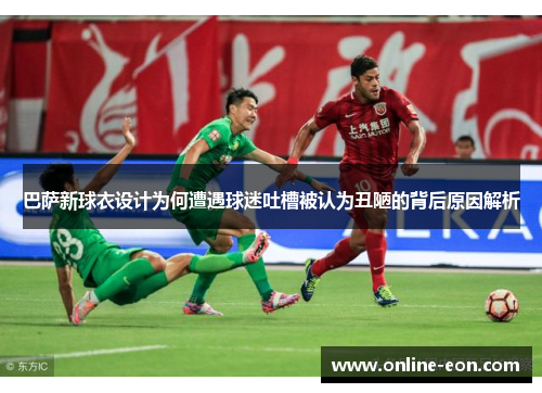 巴萨新球衣设计为何遭遇球迷吐槽被认为丑陋的背后原因解析