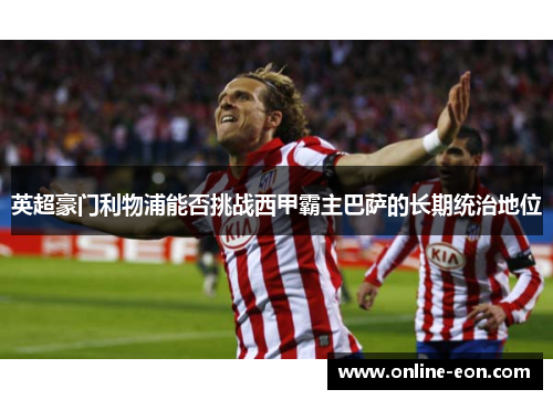英超豪门利物浦能否挑战西甲霸主巴萨的长期统治地位 英超豪门利物浦能否挑战西甲霸主巴萨的长期统治地位