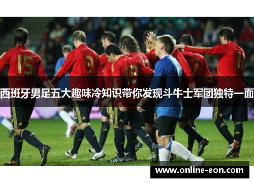 西班牙男足五大趣味冷知识带你发现斗牛士军团独特一面