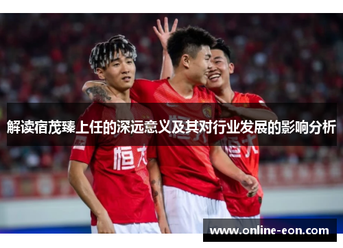 解读宿茂臻上任的深远意义及其对行业发展的影响分析 解读宿茂臻上任的深远意义及其对行业发展的影响分析