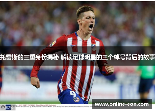 托雷斯的三重身份揭秘 解读足球明星的三个绰号背后的故事