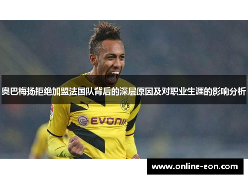 奥巴梅扬拒绝加盟法国队背后的深层原因及对职业生涯的影响分析