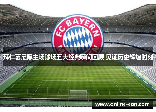 拜仁慕尼黑主场球场五大经典瞬间回顾 见证历史辉煌时刻