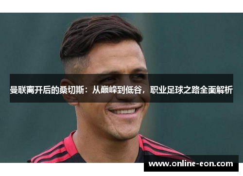 曼联离开后的桑切斯:从巅峰到低谷,职业足球之路全面解析 曼联离开后的桑切斯:从巅峰到低谷,职业足球之路全面解析