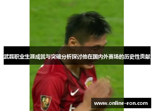 武磊职业生涯成就与突破分析探讨他在国内外赛场的历史性贡献