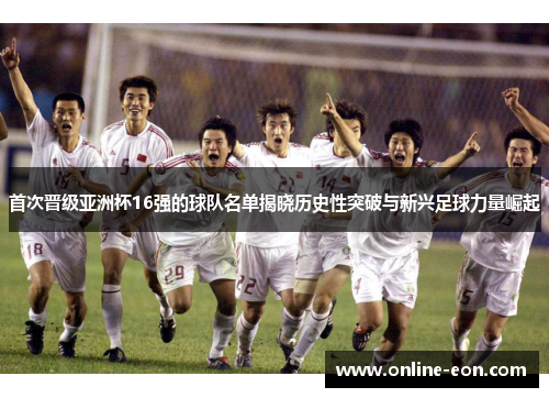 首次晋级亚洲杯16强的球队名单揭晓历史性突破与新兴足球力量崛起